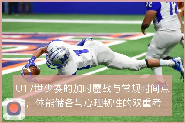 U17世少赛的加时鏖战与常规时间点球,体能储备与心理韧性的双重考验