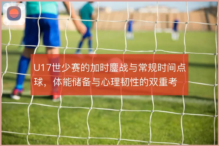 U17世少赛的加时鏖战与常规时间点球,体能储备与心理韧性的双重考验